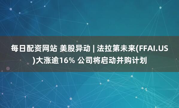 每日配资网站 美股异动 | 法拉第未来(FFAI.US)大涨逾16% 公司将启动并购计划