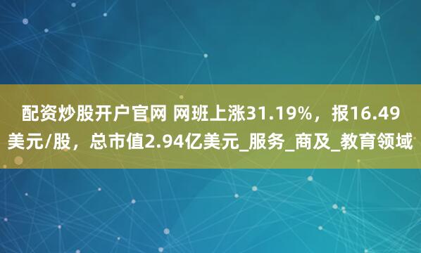 配资炒股开户官网 网班上涨31.19%，报16.49美元/股，总市值2.94亿美元_服务_商及_教育领域