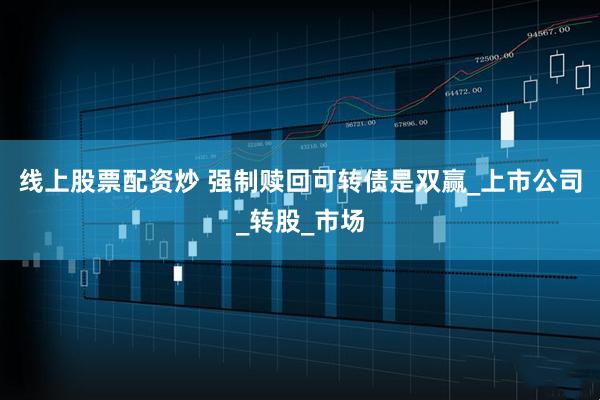线上股票配资炒 强制赎回可转债是双赢_上市公司_转股_市场