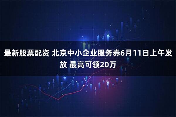 最新股票配资 北京中小企业服务券6月11日上午发放 最高可领20万