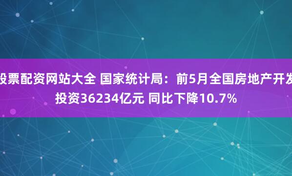 股票配资网站大全 国家统计局：前5月全国房地产开发投资36234亿元 同比下降10.7%