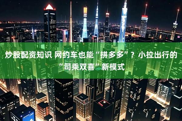 炒股配资知识 网约车也能“拼多多”？小拉出行的“司乘双喜”新模式