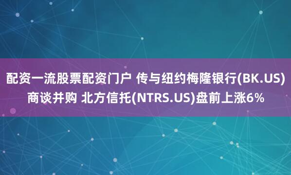 配资一流股票配资门户 传与纽约梅隆银行(BK.US)商谈并购 北方信托(NTRS.US)盘前上涨6%