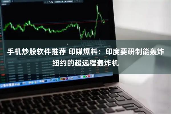 手机炒股软件推荐 印媒爆料：印度要研制能轰炸纽约的超远程轰炸机