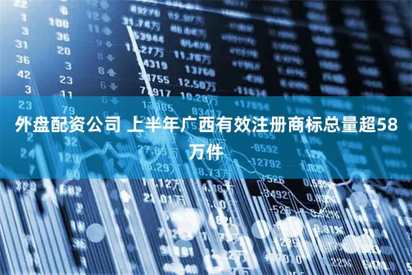 外盘配资公司 上半年广西有效注册商标总量超58万件