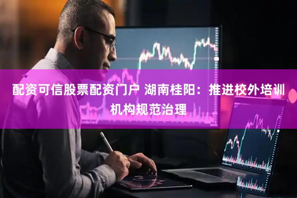 配资可信股票配资门户 湖南桂阳：推进校外培训机构规范治理