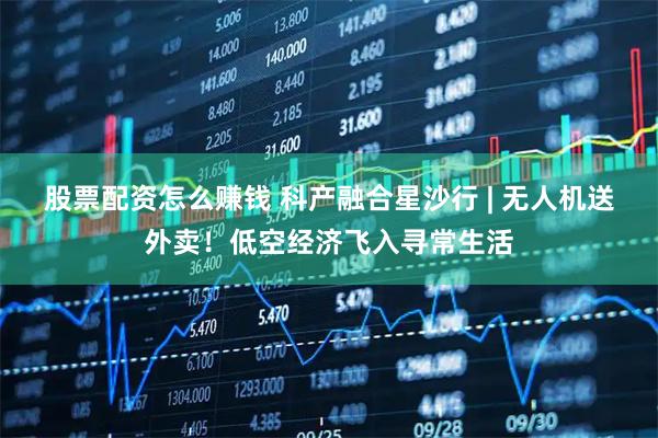 股票配资怎么赚钱 科产融合星沙行 | 无人机送外卖！低空经济飞入寻常生活
