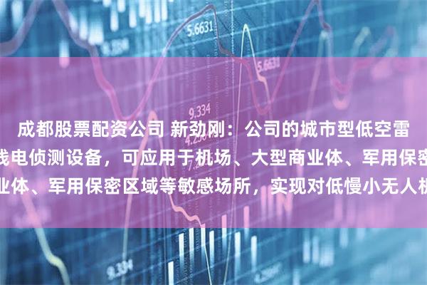 成都股票配资公司 新劲刚：公司的城市型低空雷达、光电探测设备及无线电侦测设备，可应用于机场、大型商业体、军用保密区域等敏感场所，实现对低慢小无人机的实时监测