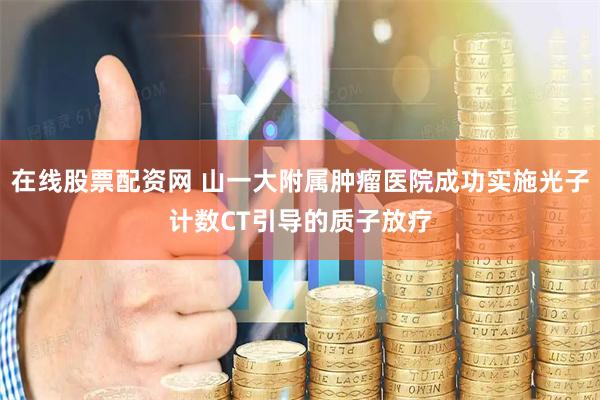在线股票配资网 山一大附属肿瘤医院成功实施光子计数CT引导的质子放疗