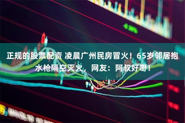 正规的股票配资 凌晨广州民房冒火！65岁邻居抱水枪隔空灭火，网友：阿叔好嘢！