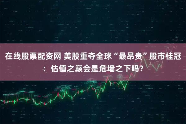 在线股票配资网 美股重夺全球“最昂贵”股市桂冠：估值之巅会是危墙之下吗？