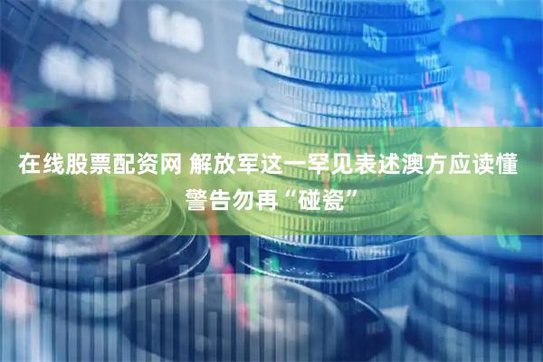 在线股票配资网 解放军这一罕见表述澳方应读懂 警告勿再“碰瓷”