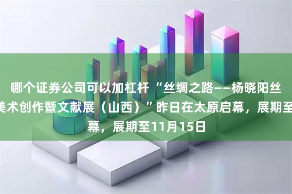 哪个证券公司可以加杠杆 “丝绸之路——杨晓阳丝路四十年美术创作暨文献展（山西）”昨日在太原启幕，展期至11月15日