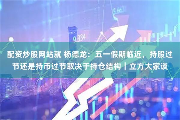 配资炒股网站就 杨德龙：五一假期临近，持股过节还是持币过节取决于持仓结构｜立方大家谈