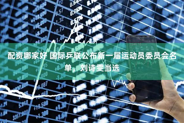 配资哪家好 国际乒联公布新一届运动员委员会名单，刘诗雯当选