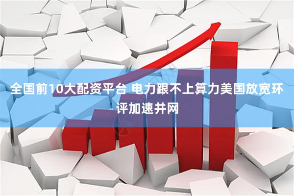 全国前10大配资平台 电力跟不上算力　美国放宽环评加速并网