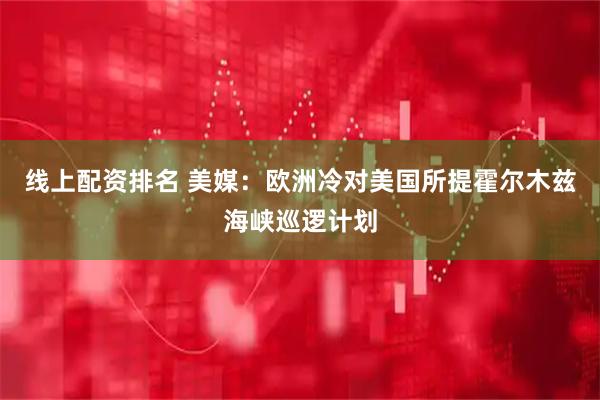 线上配资排名 美媒：欧洲冷对美国所提霍尔木兹海峡巡逻计划
