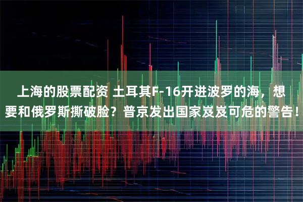 上海的股票配资 土耳其F-16开进波罗的海，想要和俄罗斯撕破脸？普京发出国家岌岌可危的警告！
