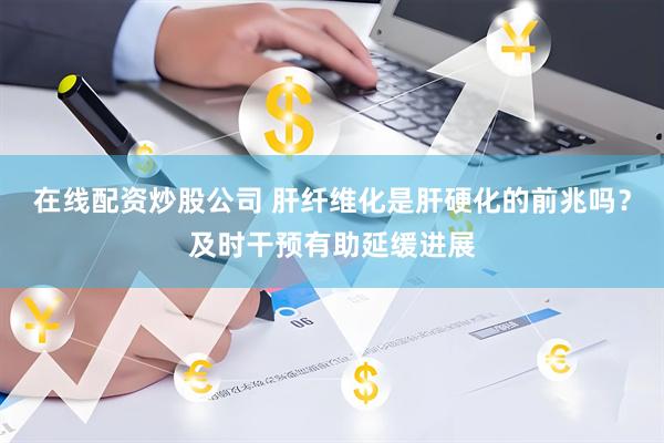 在线配资炒股公司 肝纤维化是肝硬化的前兆吗？及时干预有助延缓进展