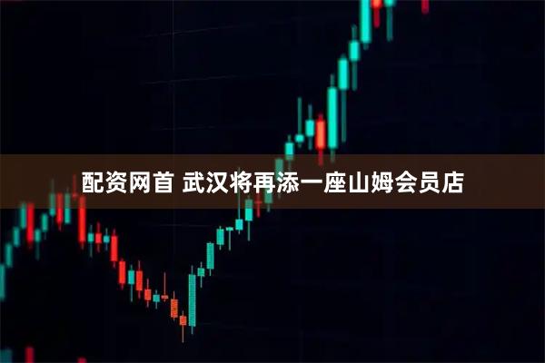 配资网首 武汉将再添一座山姆会员店