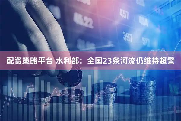 配资策略平台 水利部：全国23条河流仍维持超警