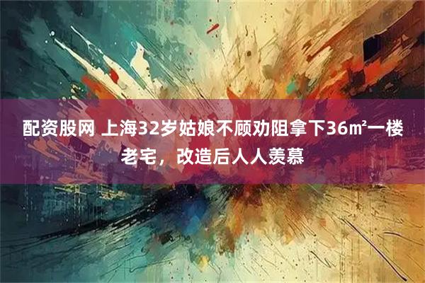 配资股网 上海32岁姑娘不顾劝阻拿下36㎡一楼老宅，改造后人人羡慕